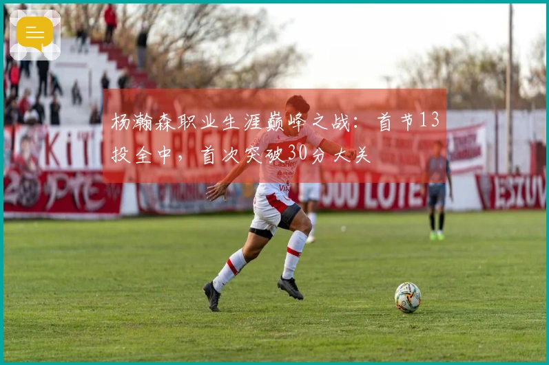 杨瀚森职业生涯巅峰之战：首节13投全中，首次突破30分大关