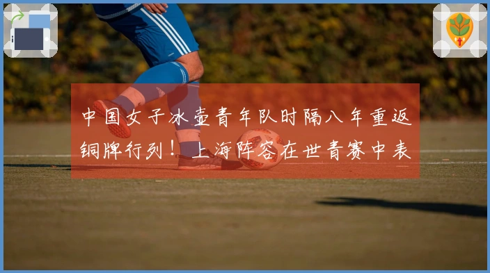 中国女子冰壶青年队时隔八年重返铜牌行列！上海阵容在世青赛中表现出色