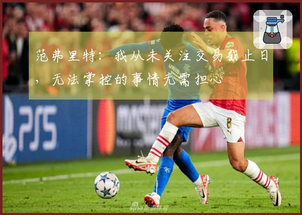 范弗里特：我从未关注交易截止日，无法掌控的事情无需担心