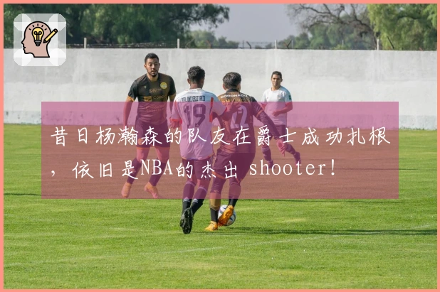 昔日杨瀚森的队友在爵士成功扎根，依旧是NBA的杰出 shooter！