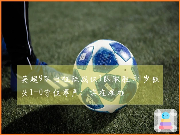 英超9队出征欧战仅1队取胜 54岁教头1-0守住尊严：实在艰难