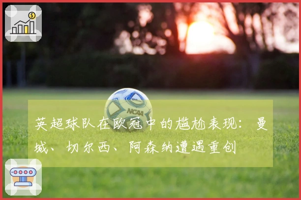 英超球队在欧冠中的尴尬表现：曼城、切尔西、阿森纳遭遇重创