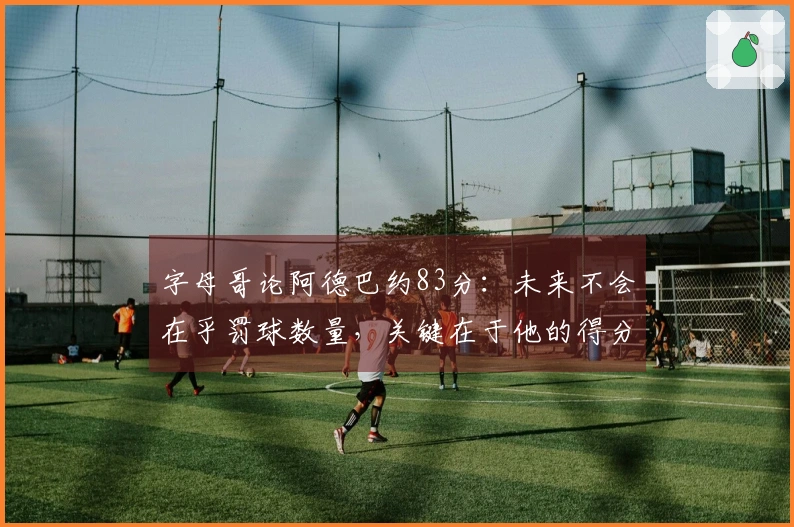 字母哥论阿德巴约83分：未来不会在乎罚球数量，关键在于他的得分能力
