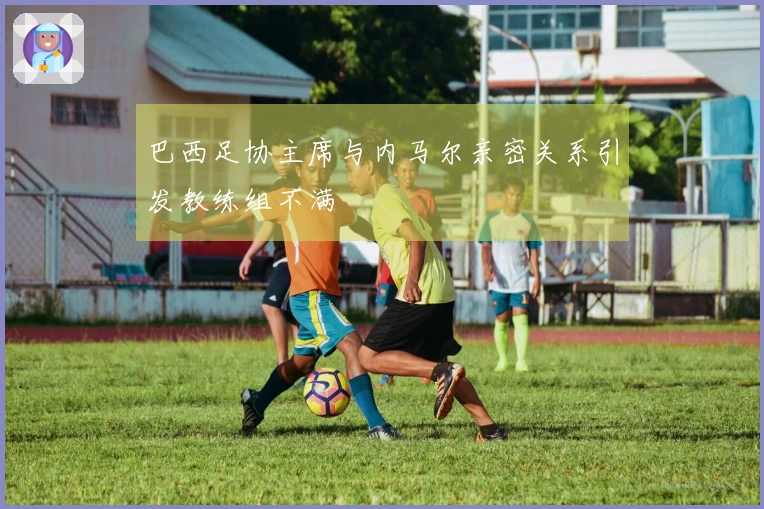 巴西足协主席与内马尔亲密关系引发教练组不满