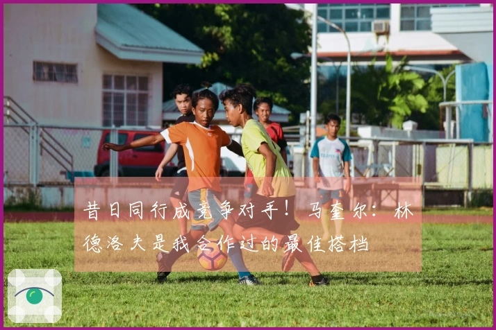 昔日同行成竞争对手！马奎尔：林德洛夫是我合作过的最佳搭档