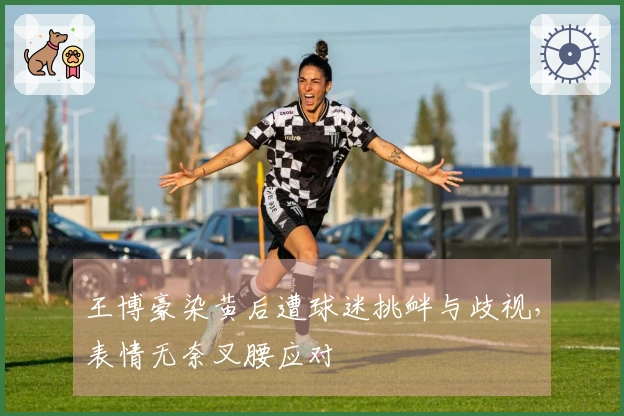 王博豪染黄后遭球迷挑衅与歧视，表情无奈叉腰应对