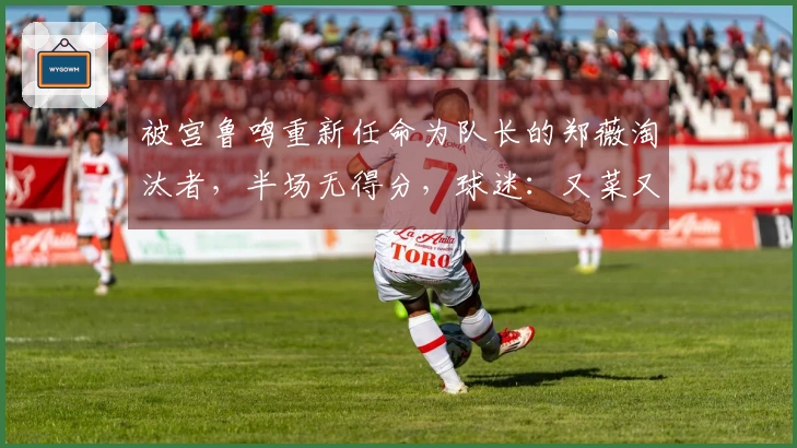 被宫鲁鸣重新任命为队长的郑薇淘汰者，半场无得分，球迷：又菜又装！
