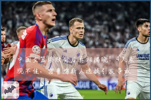 中国女篮惨败背后真相揭晓!4人表现不佳,宫鲁鸣新人选拔引发争议