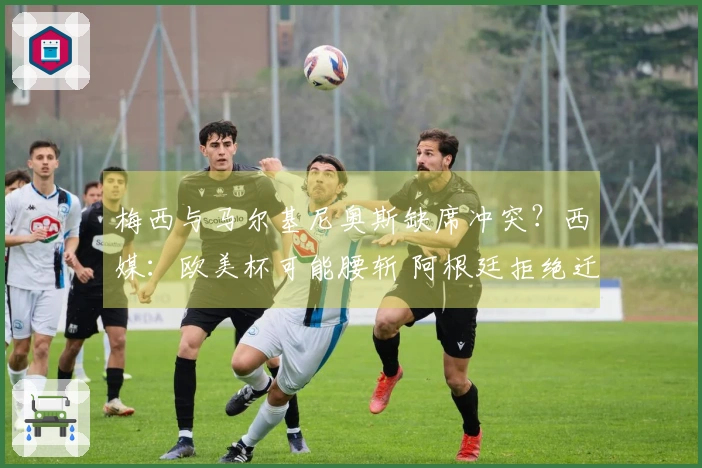 梅西与马尔基尼奥斯缺席冲突？西媒：欧美杯可能腰斩 阿根廷拒绝迁至伯纳乌