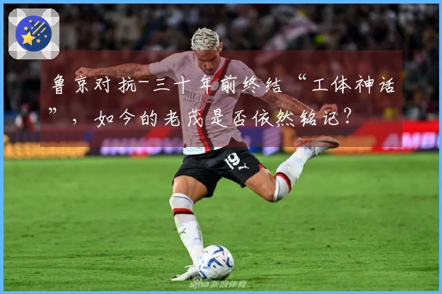 鲁京对抗-三十年前终结“工体神话”，如今的老茂是否依然铭记？