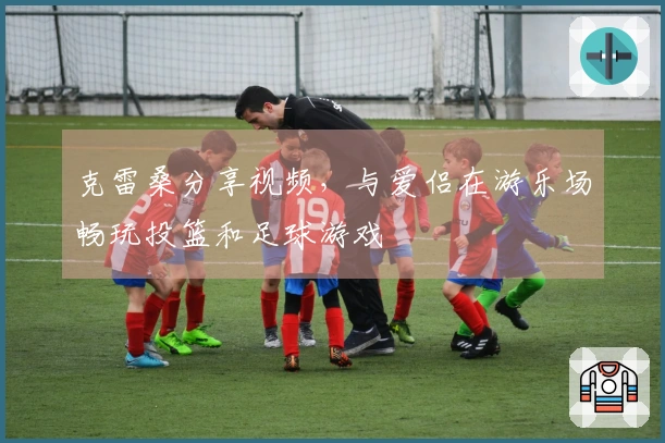 克雷桑分享视频，与爱侣在游乐场畅玩投篮和足球游戏