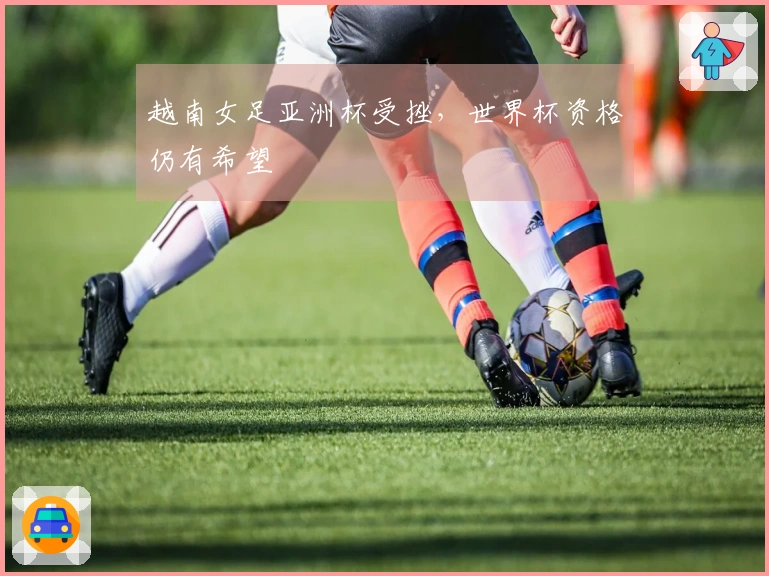 越南女足亚洲杯受挫，世界杯资格仍有希望