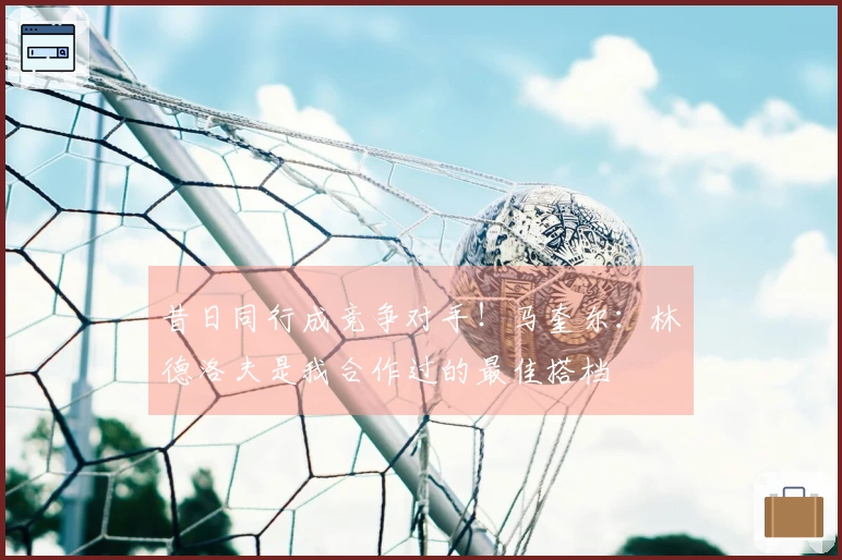 昔日同行成竞争对手！马奎尔：林德洛夫是我合作过的最佳搭档