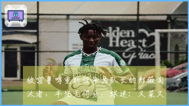 被宫鲁鸣重新任命为队长的郑薇淘汰者，半场无得分，球迷：又菜又装！