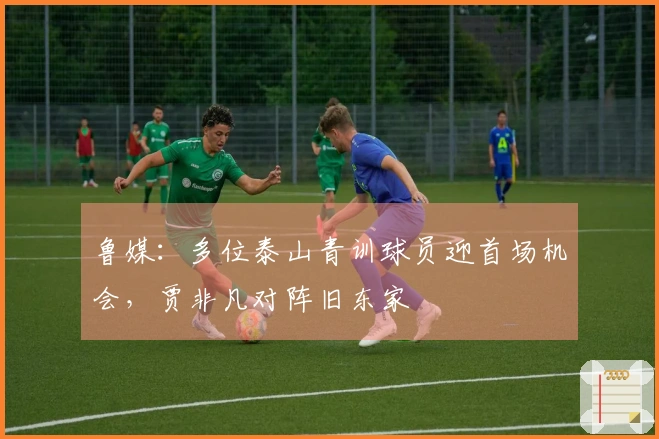 鲁媒：多位泰山青训球员迎首场机会，贾非凡对阵旧东家