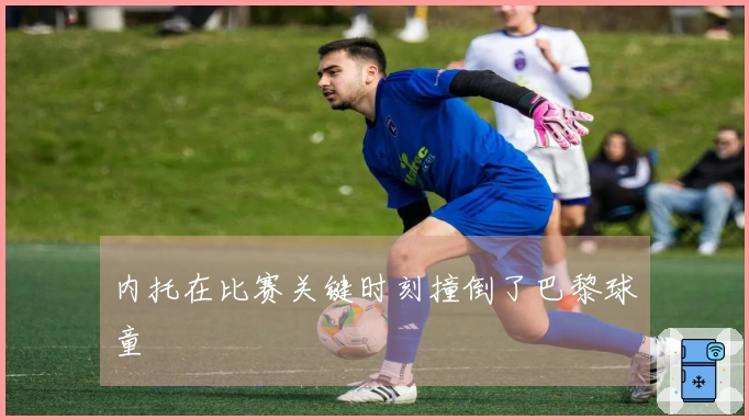 内托在比赛关键时刻撞倒了巴黎球童