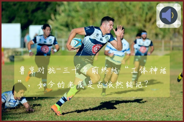 鲁京对抗-三十年前终结“工体神话”，如今的老茂是否依然铭记？