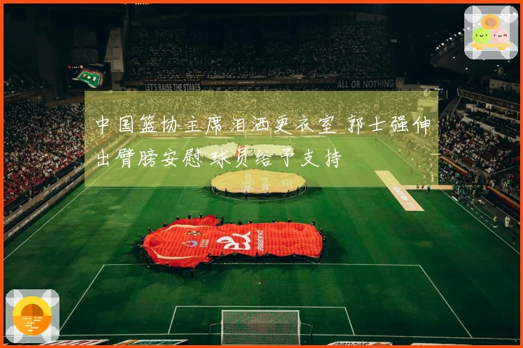 中国篮协主席泪洒更衣室 郭士强伸出臂膀安慰 球员给予支持