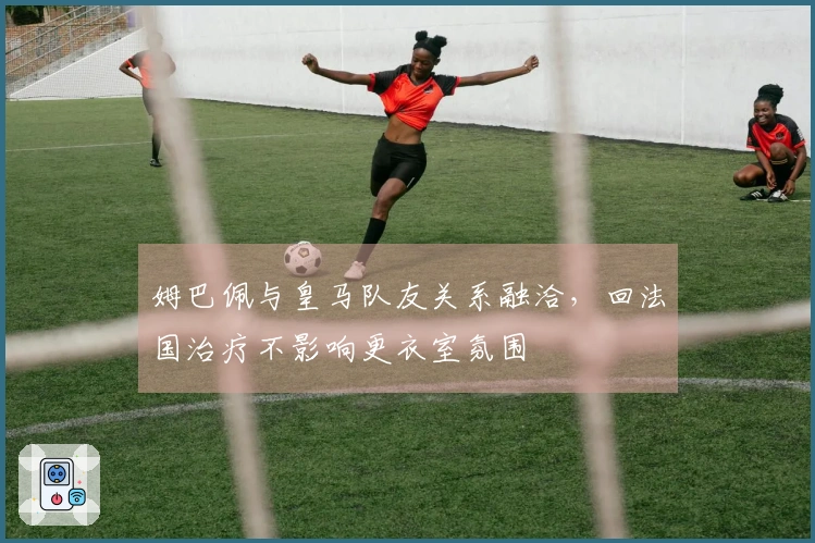 姆巴佩与皇马队友关系融洽，回法国治疗不影响更衣室氛围