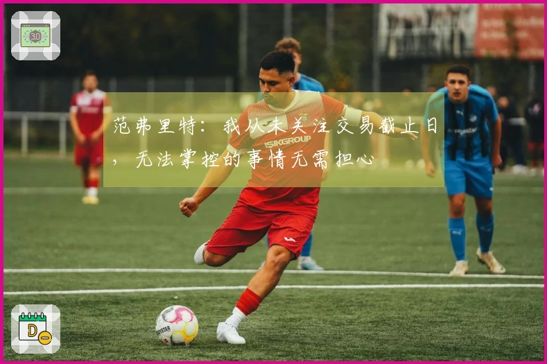 范弗里特：我从未关注交易截止日，无法掌控的事情无需担心